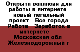 Открыта вакансия для работы в интернете, новый легальный проект - Все города Работа » Заработок в интернете   . Московская обл.,Железнодорожный г.